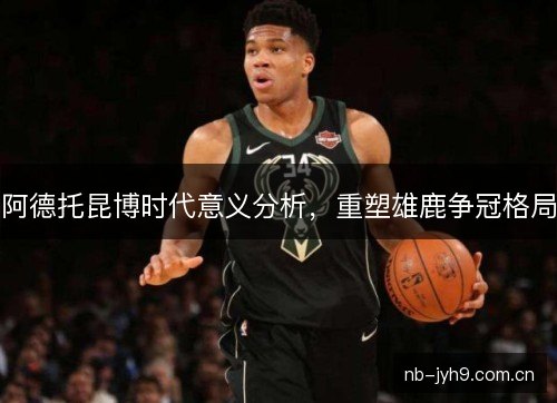 阿德托昆博时代意义分析，重塑雄鹿争冠格局